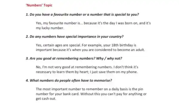 'Numbers' Topic
1. Do you have a favourite number or a number that is special to you?
Yes, my favourite number is __ because it's the day I was born on, and it's
my lucky number.
2. Do any numbers have special importance in your country?
Yes, certain ages are special. For example your 18th birthday is
important because it's when you are considered to become an adult.
3. Are you good at remembering numbers? Why / why not?
No, I'm not very good at remembering numbers. I don't think it's
necessary to learn them by heart; I just save them on my phone.
4. What numbers do people often have to memorise?
The most important number to remember on a daily basis is the pin
number for your bank card. Without this you can't pay for anything or
get cash out.