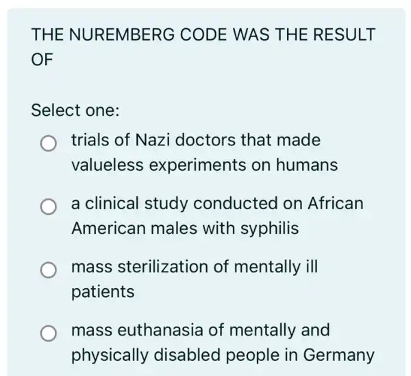 THE NUREMBERG CODE WAS THE RESULT
OF
Select one:
trials of Nazi doctors that made
valueless experiments on humans
a clinical study conducted on African
American males with syphilis
mass sterilization of mentally ill
patients
mass euthanasia of mentally and
physically disabled people in Germany