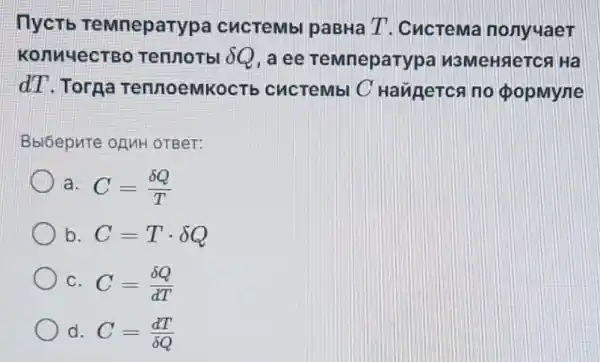 nyctb TeMneparypa cucTeMbl paBHa T. CucreMa nonyuaeT
KonnyecTBo Tennorbl 8Q, a ee TeMneparypa N3MeHReTCA Ha
dT.Torna TennoemkocT cucrembl C Haugerca no ca no popmyne phi 
Bblóepure onuH OTBer:
a. C=(delta Q)/(T)
b. C=Tcdot delta Q
C. C=(delta Q)/(dT)
d. C=(dT)/(delta Q)