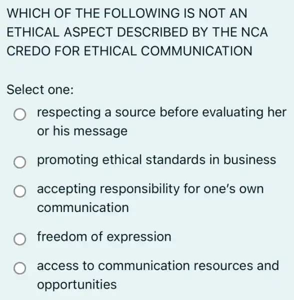 WHICH O F THE F OLLOW ING IS N OT AN
ETHIC AL ASPE CT DE SCRIB ED BY THE NC A
CREDO FOR E THICAL COMMUNICAT ION
Select one:
respecting a source before evaluating her
or his message
promoting ethical standards in business
accepting responsibility for one's own
communication
freedom of expression
access to communication resources and
opportunities