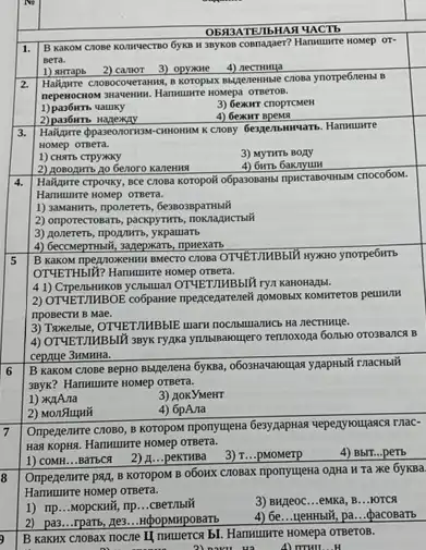 OBA3ATEMbHAH UACTb
B Kakom CHOB e Konvuectno 6yxB H anyxon cosnagaer? Hamunre Hower OT.
2) camor 3) opyame 4)nectuma
Hallprie cnonocoveranuon,koropust magenewise cnona ynorpe6news.B
nepenocrow swavewar. Hammuncre Novepa OTBeTOB.
qatuky
3) Gexarr cnoprcMen
4) Genur spens
Gespensmuruars. Hamuurre
HOMep omera.
1) CHATE CTPYNKY
3) MyTHTb BOAY
2) Aosogimb ao 6enoro KaneHHA
4) 6wrb
Hailpure crpowky, sce Crosa koropoil o6paroansms ripscranowasau crocobon.
Hammunre nomep otnera.
1)) assamum, nponerers, Genosaparmusil
2) onporeccrosears, pacapynma, nokinajuerawi
(3) aonererb, npopuwrb, yxpamarb
4) Geccuepmsili, sageprkarta, npwexars
B KaKOM TIPERDOKERMH BMECTO CRONA OTYLETIMBbIN myswo ynorpe6ims
OTYETHbIU? Hanuurre nosep
KaHoHa/bl.
2) OTYETZMBOE co6panwe Ipexceparenel
riposecTM B Mae.
3) Tukensie, OTYLETIMBBIE wark
4) OTYETIMBbIX snyk ryjuka yuzusnaougero remoxoza 6omso Orossarce B
cepaye 3HMHHa.
B KaKOM ChoBe BepHO macHblif
3ayx? Hanwunrre Howep orgera.
1) XAAra
3) AoxyMeHT
2) Monstumi
4) 6pA.1a
Ompegenme cnoBo, B KOTOPOM mponyuena Geryappana upperyougacarmac-
Has KOPKK. Harmunre HOMPP OTBera.
1) COMH...BaTbCH 2) A...peKTMBa 3) T...pMoMerp
4) BbIT...perb
Onpegenwre pay, B KOTOPOM B obonx Crosax nponyujena OpHa H Ta xke 6yKBa.
HOMep OTBera.
3) BH/leoc __ eMKa, B __ JOTCH
1) IIP...MopcKHY, mp __
4) 6e __ HeHHbIH, pa __ pacoBarb
2) pa3 __ rparb, ge3....HpopMrposatrb
B KaKux cnoBax nocne HOMepa OTBeTOB.
2) nwu và
A) mtill __ H