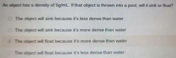 An object has a density of 5g/mL . If that object is thrown into a pool, will it sink or float?
The object will sink because it's less dense than water
C The object will sink because it's more dense than water
The object will float because it's more dense than water
The object will float because it's less dense than water