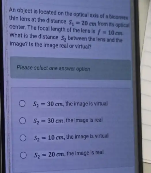 An object is located on the optical axis of a biconvex
thin lens at the distance S_(1)=20 cm from its optical
center. The focal length of the lens is f=10 10 cm.
What is the distance S_(2) between the lens and the
image? Is the image real or virtual?
Please select one answer option
S_(2)=30cm
the image is virtual
S_(2)=30
cm, the image is real
S_(2)=10
cm, the image is virtual
S_(2)=20
cm, the image is real