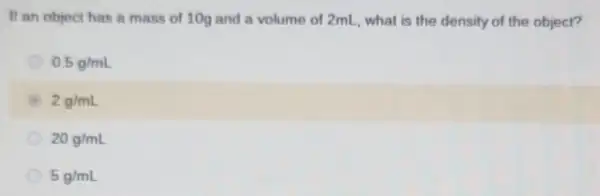 If an object has a mass of 100 and a volume of 2mL, what is the density of the object?
0.5g/mL
2g/mL
20g/mL
5g/mL