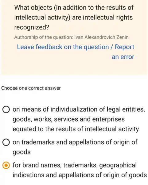 What objects (in addition to the results of
intellectual activity) are intellectual rights
recognized?
Authorship of the question: Ivan Alexandrovich Zenin
Leave feedback on the question / Report
an error
Choose one correct answer
on means of individualization of legal entities,
goods, works , services and enterprises
equated to the results of intellectual activity
on trademarks and appellations of origin of
goods
for brand names , trademarks , geographical
indications and appellations of origin of goods