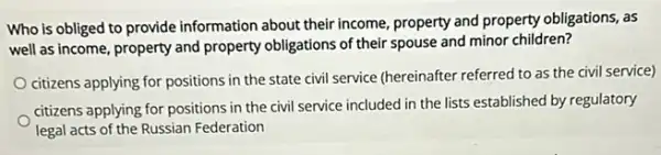 Who is obliged to provide information about their income, property and property obligations, as
well as income, property and property obligations of their spouse and minor children?
citizens applying for positions in the state civil service (hereinafter referred to as the civil service)
citizens applying for positions in the civil service included in the lists established by regulatory
legal acts of the Russian Federation