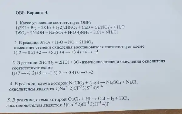 OBP. BapHaHT 4.
1. Kakoe ypaBHeHHe COOTBeTCTByer OBP?
2KI+Br_(2)=2KBr+I_(2)2)2HNO_(3)+CaO=Ca(NO_(3))_(2)+H
3 SO_(3)+2NaOH=Na_(2)SO_(4)+H_(2)O4)NH_(3)+HCl=NH_(4)Cl
2. B peakIIHH 3NO_(2)+H_(2)O=NO+2HNO_(3)
H3MeHCHHe CTerleHN OKHCJICHHA BOCCTaHOBHTeJIA COOTBeTCTByeT cxeme
)-2arrow 02)+2arrow +53)+4arrow +34)+4arrow +5
3. B peakllHH 2HClO_(3)=2HCl+3O_(2) H3MeHCHHe CTeTICHH OKHCJICHHS
COOTBeTCTByeT cXeMe
1)+7arrow -1 2)+5arrow -1 3)-2arrow 0 4) 0arrow gt -2
4. B peakilhk, cxema KOTOpON NaClO_(3)+Na_(2)Sarrow Na_(2)SO_(4)+NaCl
OKHCHHCHCH HBrIReTCr C) 1)Na^+2)Cl^+53)S^-24)S^+6
B peakIIHH, cxema KOTOPOH CuCl_(2)+HIarrow CuI+I_(2)+HCl