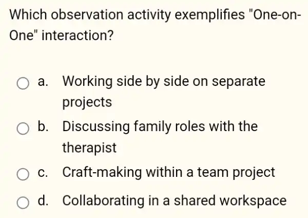 Which observation activity exemplifies "One-on-
One" interaction?
a. Working side by side on separate
projects
b. Discussing family roles with the
therapist
c. Craft-making within a team project
d. Collaborating in a shared workspace