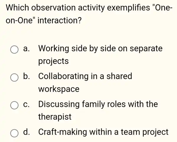 Which observation activity exemplifies "One-
on-One'' interaction?
a . Working side by side on separate
projects
b . Collaborating in a shared
workspace
C. I Discussing family roles with I the
therapist
d . Craft-making within a team project