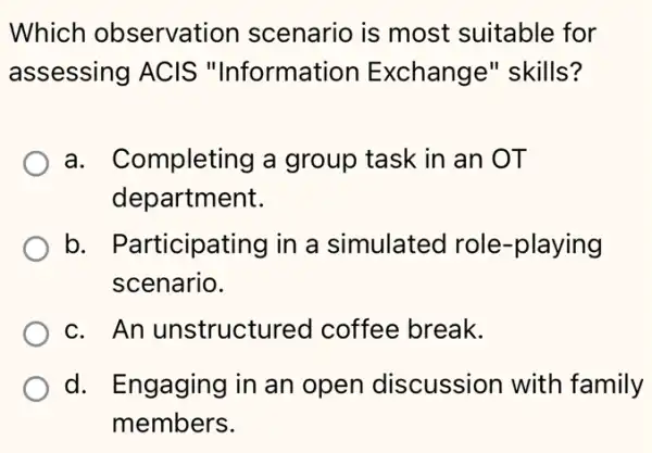 Which observation scenario is most suitable for
assessing ACIS "Information Exchange" skills?
a. Completing a group task in an OT
department.
b. Participating I in a simulated I role-playing
scenario.
c. An unstructurec I coffee break.
d. Engaging in I an open discussion with family
members.