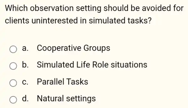 Which observation setting should be avoided for
clients uninterested in simulated tasks?
a. Cooperative Groups
b. Simulated Life Role situations
c. Parallel Tasks
d. Natural settings