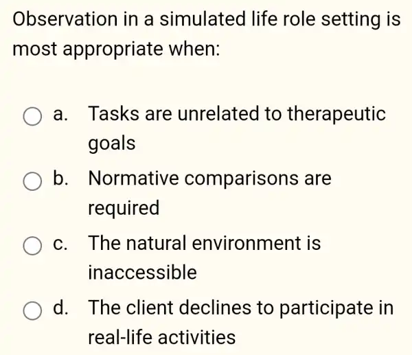 Observation in a simulated life role setting is
most appropriate when:
a. Tasks are unrelated I to therapeutic
goals
b . Normative comparisons ; are
required
c. The natural environment ; is
inaccessible
d. The client declines to participate in
real-life activities