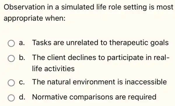 Observation in a simulated life role setting is most
appropriate when:
a. Tasks are unrelated to therapeutic goals
b. The client declines to participate in real-
life activities
c. The natural environment is inaccessible
d. Normative comparisons are required