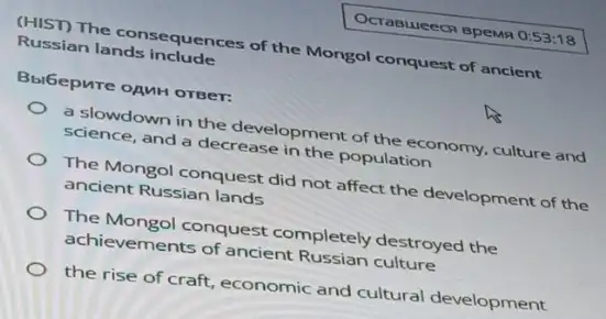 Ocrasueecn spewn 0:53:18
(HIST) The consequences of the Mongol conquest of ancient
Russian lands include
Bbibepure opuH orger:
a slowdown in the development of the economy, culture and
science, and a decrease in the population
The Mongol conquest did not affect the development of the
ancient Russian lands
The Mongol conquest completely destroyed the
achievements of ancient culture
the rise of craft economic and cultural development