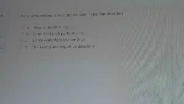 of
on
What work-related challenges are seen in bipolar disorder?
a. Regular productivity
b. Consistent high performance
c. Stable workplace relationships
d. Risk-taking and impulsive decisions