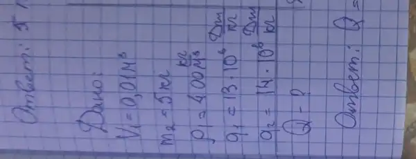 Omberni 5
Daro:
[

V_(1)=0,01 mathrm(M)^3 
m_(2)=5 mathrm(~m) 
p_(1)=400 mathrm(~m)^3 
q_(1)=13 cdot 10^6 (mathrm(Dm))/(mathrm(m)) 
q_(2)=14 cdot 10^6 (mathrm(Dm))/(mathrm(m)) 
Q-?

]
Ombem: Q=