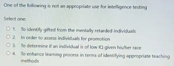 One of the following is not an appropriate use for intelligence testing
Select one:
1. To identify gifted from the mentally retarded individuals
2. In order to assess individuals for promotion
3. To determine if an individual is of low IQ given his/her race
4. To enhance learning process in terms of identifying appropriate teaching
methods