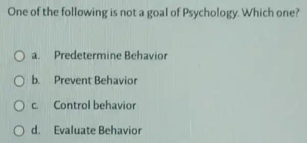 One of the following is not a goal of Psychology.Which one?
a . Predetermine Behavior
b. Prevent Behavior
c. Control behavior
d. Evaluate Behavior