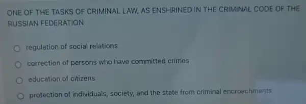 ONE OF THE TASKS OF CRIMINAL LAW AS ENSHRINED IN THE CRIMINAL CODE OF THE
RUSSIAN FEDERATION
regulation of social relations
correction of persons who have committed crimes
education of citizens
protection of individuals, society,and the state from criminal encroachments