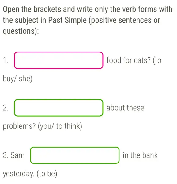 Open the brackets and write only the verb forms with
the subject in Past Simple (positive sentences or
questions):
1. square  food for cats?) (to
buy/she)
2. square  about these
problems? (you/to think)
3. Sam square  in the bank