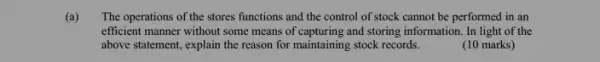 (a) The operations of the stores functions and the control of stock cannot be performed in an
efficient manner without some means of capturing and storing information. In light of the
above statement, explain the reason for maintaining stock records.
(10 marks)