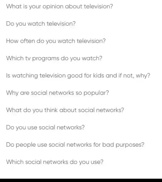 What is your opinion about television?
Do you watch television?
How often do you watch television?
Which tv programs do you watch?
Is watching television good for kids and if not, why?
Why are social networks so popular?
What do you think about social networks?
Do you use social networks?
Do people use social networks for bad purposes?
Which social networks do you use?