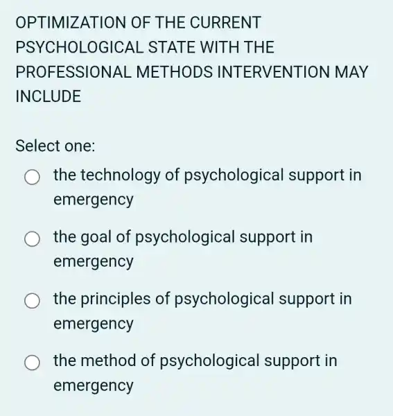 OPTIM IZATI ON OF T HE CURR ENT
PSYCH OLOGIC AL STAT E WITH THE
PROFE SSIONAL - METH ODSIN TERVE NTION M AY
INCLUDE
Select one:
the technology of psycholog ical support in
emergency
the goal of psycholog jical support in
emergency
the principles of psycholog ical support in
emergency
the method of psycholog ical support in