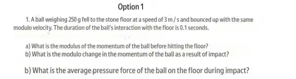 Option 1
1. A ball weighing 250g fell to the stone floor at a speed of 3m/s and bounced up with the same
modulo velocity. The duration of the ball'interaction with the floor is 0.1 seconds.
a) What is the modulus of the momentum of the ball before hitting the floor?
b) What is the modulo change in the momentum of the ball as a result of impact?
b) What is the average pressure force of the ball on the floor during impact?