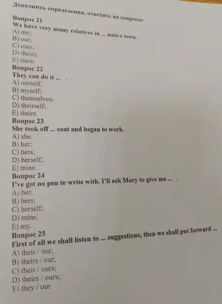 , OTBermr.Ha Borxpocer:
Bonpoc 21
very many relatives in
__ native town
A) mv.
B) our:
( ) ours;
D) theirs;
E) them.
22
They can do it
__
A ) ourself:
B)myself.
C ) themselves;
D theirself;
E theirs.
Bonpo c 23
She took off __
coat and began to work.
A) she:
B) her:
C) hers:
D ) herself;
E ) mine.
Bonpoc 24
I've got no pen to write with.I'll ask Mary to give me __
A) her;
B ) hers:
C) herself;
D)mine;
E) my.
First of all we shall listen to __ suggestions.then we shall put forward __
A) their/our
B) theirs/our
their/ours
D theirs/ours
E) they/our