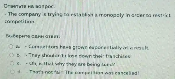 OTBeTbTe Ha Bonpoc.
- The company is trying to establish a monopoly in order to restrict
competition.
Bbi6epnte onnH OTBeT:
a. - Competitors have grown exponentially as a result.
b. -They shouldn't close down their franchises!
c.Oh, is that why they are being sued?
d. - That's not fair!The competition was cancelled!