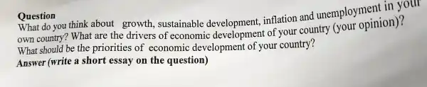 Ouestion
What do you think about growth , sustainable development.inflation and unemployment in your
own country?What are the drivers of economic developmen t of vour country (your opinion)?
What should be the priorities of economic developmer t of your country?
Answer (write a short essay on the question)