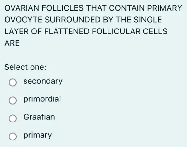 OVARIAN FOLLICLES THAT CONTAIN PRIMARY
OVOCYTE SURROUNDED BY THE SINGLE
LAYER OF FL .ATTENED FOLLICULAR CELLS
ARE
Select one:
secondary
primordial
Graafian
primary