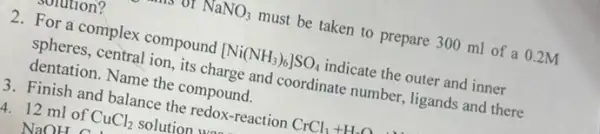 ovlution?
or NaNO_(3) must be taken to prepare 300 ml of a 0.2M
2. For a complex compound [Ni(NH_(3))_(6)]SO_(4) indicate the outer and inner
spheres, central ion, its charge and coordinate number, ligands and there
dentation. Name the compound.
13. Finish and balance the redox-reaction CrCl_(3)+H_(2)O