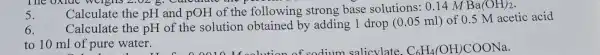 The oxiuc : WClghs 2,02 g culture the p
5.
Calculate the pH and pOH of the following strong base solutions :0.14 M Ba(OH)_(2)
6. Calculate the pH of the solution obtained by adding 1 drop (0.05ml)
of 0.5 M acetic acid
to 10 ml of pure water.