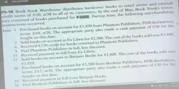 P5-1B Book Nook Warehouse distributes hardcover books to retail stores and extends
tory consisted of books purchased for E1.800. During June, the following merchandising
credit terms of 2/10,n/30
to all of its customers. At the end of May, Book Nook's inven-
transactions occurred.
June 1 Purchased books on account for UNDUNDUND,850 from Phantom Publishers , FOB destination,
terms 2/10,n/30
The appropriate party also made a cash payment of UND50 for the
freight on this date.
3 Sold books on account to Ex Libris for UND2,500 The cost of the books sold was R1,440
6 Received UND150 credit for books returned to Phantom Publishers.
9 Paid Phantom Publishers in full, less discount.
15 Received payment in full from Ex Libris.
17 Sold books on account to Bargain Books for UND1,800 The cost of the books sold was
UND1,020.
20 Purchased books on account for UND1,500 from Bookem Publishers FOB destination,
terms 2/15,n/30.
The appropriate party also made a cash payment of UND50 for the
freight on this date.
24 Received payment in full from Bargain Books
26 Paid Bookem Publishers in full, less discount.