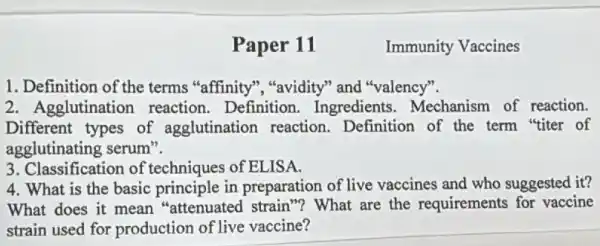 Paper 11
1. Definition of the terms "affinity", "avidity" and "valency".
2. Agglutination reaction. Definition.Ingredients Mechanism of reaction.
Different types of agglutination reaction Definition of the term "titer of
agglutinating serum".
3. Classification of techniques of ELISA.
4. What is the basic principle in preparation of live vaccines and who suggested it?
What does it mean "attenuated strain "? What are the requirements for vaccine
strain used for production of live vaccine?
Immunity Vaccines