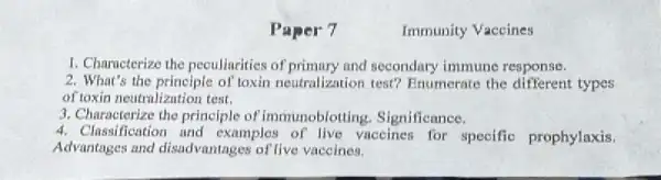 Paper 7
Immunity Vaccines
1. Characterize the peculincities of primary and secondary immune response.
2. What's the principle of toxin neutralization test?Enumerate the types
of toxin neutralization test.
3. Characterize the principle of immunoblotting Significance.
4. Classification and examples of live vaccines for specific prophylaxis.
Advantages and disadvantages of live vaccines.