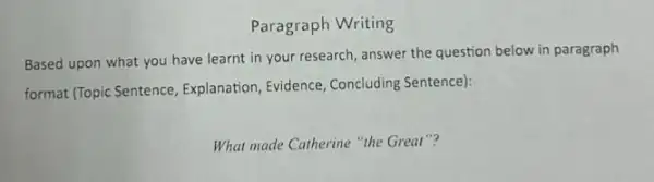 Paragraph Writing
Based upon what you have learnt in your research, answer the question below in paragraph
format (Topic Sentence , Explanation, Evidence, Concluding Sentence):
What made Catherine "the Great"?