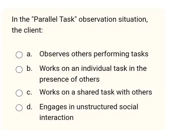 In the "Parallel Task''observation situation,
the client:
a . Observes others performing tasks
b. Works on an individua I task in the
presence of others
c. Works on a shared task with others
d . Engages in unstructurec social
interaction