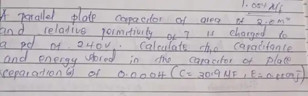 A parallet plate capacitor of area of 2.0 mathrm(~m)^2 and relative permituity of 7 is charged to a pd of 240 mathrm(~V) . Calculate the capacitance and energy stored in the capacitor of plate ceparation (d) of 0.0004(C=30.9 mathrm(MF), E=0.809 mathrm(~g))