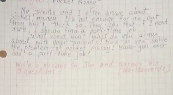 ... My parents and I often argue about pocket money. It's not enough for me but they don't think so. They say that if I need more, I should find a part-time job... about what about you? What do you argue the problem of pocket money? Have you ever had a part-time job?
Write a message to Jim and answer his 3 questions
(100-120words)