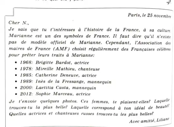 Paris, le 25 novembre
Cher N.,
Je sais que tu t'intéresses a l'histoire de la France, a sa culture.
Marianne est un des symboles de France. Il faut dire qu'il n'existe
pas de modele officiel de Marianne . Cependant , l'Association des
maires de France (AM F) choisit régulierement des Françaises célèbres
pour preter leurs traits a Marianne:
1968: Brigitte Bardot,actrice
1978: Mireille Mathieu , chanteuse
1985 : Catherine Deneuve,actrice
1989: Inè8 de la Fressange , mannequin
2000: Laetitia Casta , mannequin
- 2012: Sophie Marceau , actrice
Je t'envoie quelques photos . Ces femmes, te plaisent-elles?Laquelle
trouves-tu la plus belle?Laquelle correspond à ton idéal de beaute?
Quelles actrices et chanteuses russes trouves tu les plus belles?
Avec amitié , Liliane