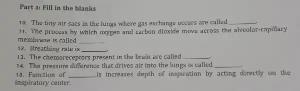 Part 3: Fill in the blanks
10. The tiny air sacs in the lungs where gas exchange occurs are called __
11. The process by which oxygen and carbon dioxide move across the alveolar-capillary
membrane is called __
12. Breathing rate is __
13. The chemoreceptor present in the brain are called __
14. The pressure difference that drives air into the lungs is called __
15. Function of __ is increases depth of inspiration by acting directly on the
inspiratory center.