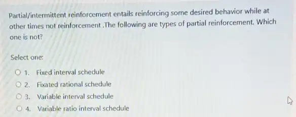 Partial/intermittent reinforcement entails reinforcing some desired behavior while at
other times not reinforcement .The following are types of partial reinforcement. Which
one is not?
Select one:
1. Fixed interval schedule
2. Fixated rational schedule
3. Variable interval schedule
4. Variable ratio interval schedule