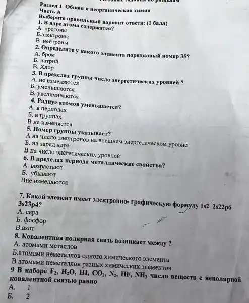 Pasnen 1 O6ulan H Heopramnueckas XHMHSI
YacTb A
Bbi6epure npaBH.IbHbii Bapuaur OTBera: (1 6a.1.1)
1. B appe aroma conepxarcs?
A. nporoHbl
b
B .He#TpOHbI
2. Onperenure y kakoro 3.TeMeHTa nopsizikoBbil HOMep 35?
A. 6poM
b. HarpHN
B. Xrop
3. B nperestax rpynmbi UHC,10 SHepreTHUeCKHX ypoBHe&?
A. He H3MeHSTHOTCA
b. yMeHblllaroTCx
B. yBenH4HBaHOTCX
4. Parnyc aTOMOB yMeHbluaerca?
A. B nepHo Jax
b. B rpymmax
B He H3Mengerca
5. Homep rpymmbl yka3blBaer?
A Ha 4HC.TO 3,TeKTPOHOB Hạ BHeIIIHeM SHeprennuecKoM ypoBHe
b. Ha 3apail sujpa
B Ha THCIO 3HereTHYeCKHK ypoBHe#
6. B npezesax nepHona MeTaJIIRqecKHe CBO'GCTBa?
A. Bo3pacraror
B. y6bIBaroT
BHe H3MeHSHOTCK
7. Kako# 30TeMeHT HMeeT 3JIeKTPOHHO-rpacpn-eckyro popmyny 1s2 2s22p6
3s23p4
A. cepa
b. pocpop
B.a3oT
8. KoBaJeHTHas BO3HHKaeT Mexily ?
A. aTOMaMH MeTaJTIOB
B.aTOMaMH HeMeTaJITOB OZTHOTO XHMHYeCKOTO 3JIeMeHTa
B aroMaMH HeMeTaJITOB pa3HbIX XHMHYeCKHX 3JIeMeHTOB
9 B Ha6ope F_(2),H_(2)O . HI, CO_(2),N_(2), HF, NH_(3) UHC,TO BelllecTB C
KOBa,IIeHTHOÃ CBR3bKO paBH0
A. 1
b. 2