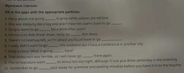 (pasobble rnaronbl
Fill in the gaps with the appropriate particles.
1. Many goods are going __ in price while salaries are still low.
2. She was sleeping like a log and didn't hear her alarm clock to go __
3. Do you want to go ... __ for a drink after work?
4. I'm not sure that those shoes really go __ that dress
5. There's no ketchup left, so I'm afraid you'll just have to go
__
6. I really didn't want to go __ this weekend but I have a conference in another city.
7. What a mess!What is going __ here?
8. That restaurant was terrible, so I will never go __ there again.
9. The temperature went __ to minus ten last night, although it was plus three yesterday in the morning.
10. Remember to go __ your essay for grammar and spelling mistakes before you hand it in to the teacher.