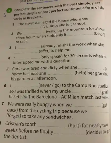 past pen
(5) Complete the sentences with the past simple, past
perfect simple or past perfect continuous form of the
verbs in brackets.
__
(live) since she left school.
1 The storm damaged the house where she
2 We __
(walk) up the mountain for about
three hours when suddenly it
__ (begin)
to rain.
31 __
(already finish) the work when she
__ (offer) to help me.
4 1 __ (only speak) for 30 seconds when he
interrupted me with a question.
5 Carla was tired and dirty when she __ (varepsilon 
home because she __ (help) her granda
his garden all afternoon.
6 I __ (never / go) to the Camp Nou stadiu
so I was thrilled when my uncle __ (give)
tickets for the Barcelona - AC Milan match last weel
7 We were really hungry when we __ (get
back) from the cycling trip because we __
(forget) to take any sandwiches.
Cristian's tooth __ (hurt) for nearly two
weeks before he finally. __ (decide) to go