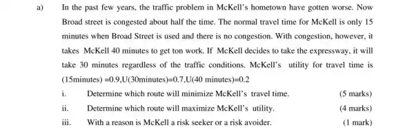 a) In the past few years, the traffic problem in McKell's hometown have gotten worse. Now
Broad street is congested about half the time . The normal travel time for McKell is only 15
minutes when Broad Street is used and there is no congestion With congestion, however , it
takes McKell 40 minutes to get ton work .If McKell decides to take the expressway, it will
take 30 minutes regardless of the traffic conditions. McKell's utility for travel time is
(15 minutes)=0.9,U(30 minutes)=0.7,U(40 minutes)=0.2
dot (1)	Determine which route will minimize McKell's travel time.
(5 marks)
ii Determine which route will maximize McKell's utility.
(4 marks)
iii With a reason is McKell a risk seeker or a risk avoider.
(1 mark)