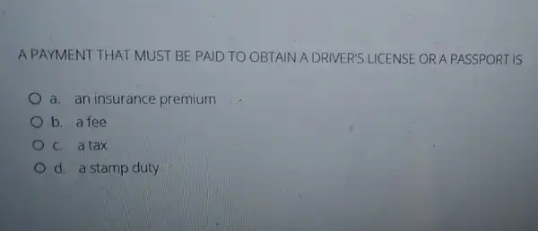 A PAYMENT THAT MUST BE PAID TO OBTAIN A A DRIVER'S LICENSE OR A PASSPORT IS
a. an insurance premium
b. a fee
C. a tax
d. a stamp duty