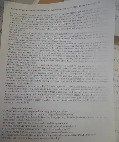 people say that men and women are different in every aspect . What do you role .
A. Some
In ma ny prehistoric was to hunt to build and defend their shelters and women
to cultures,men sof of children .Throughout history,the gender roles of men and u
have changed greatly.Th e industria I and technologi ca revolution s hav decreased the
physical ab ility . In dense ly-populated cities there are many iobs which are less phy sically demand ling
rights and only domestic tasks.They are becomin g career and education oriented .Women
excluded w men.
excluded opp rtunities for both sexes Today women for jobs tha tradit
The fac t that men and ot of understand each other women enjoy equal rights and opportunities in many societi s does not
writers ,psycho logists and scientis ts have stuc lied gender that there is a great abvss between the them. Some
people are convince d that me and women are different in every aspect.
To emphasize gender differences we sometimes say tha nevery aspect.Mars and women are from Venus'.
Most men find women my sterious and illogical .Women complain that men keep most of their emotions
Men ar e fond of car s, computer s, sports and fishing,whil e women are carried away b romanc e novels and
locked deep within and never say what they reall y feel.Men and wome have different interest s and values.
are gluec to the TV when a soap opera is on.Men value power . achievement and competenc
lov e, stability.beauty and comfort . It is difficult for men to understand how the opposite sex can be so
emotional and talkative At the same time , women can't understand why men are so rese rved and terse
often men an women have absolutely different views about housewor k, shopping politics . recreation.
hobbies and many other subiects.
Men are expected to be practica 1. har d-working.realistic and logical .Women are exp eted to be home
oriented.loving.caring.understa nding and emotionallv balanced.Men are supposed to be financia
providers and women are supposed to take e care of the household and to nurture and rai Bot
and women experie nce their own levels of stress tryir g to live up to the expectations of the ir families
But instead of sharing their problems and discontent with each other ,many men and women retrea into
themselves and suffer silently fro m the lack of und erstanding 2.We often mistaken ly think that the
sex 'want what we want and 'feel the way we feel 1. As a resu It many relationships come to an end and man
marriages end up in divorce.
What is the secret of a happ relatior ship? It is very important to listen to your partner and to be supportive.
You shou ld avoid topics like sports and politics if your opiniol as in these areas are absolutely differ
should be able to communicate openly and to forgive each other Both mer I and women should realize that
they are each human being s with many of the same desires needs and dreams.We are all aiming for love.
success,happiness and prosperity .And we will be able to reach these goals if w e forge t about gender
differences and try to discover creative solutions and accept compromises .Love should be based on mutual
respect and responsibi lity.
Answer the questions.
1) What were men and women's roles in man prehistoric cultures?
2) How have their roles of men and I women changed throughout history?
3) Is it good tha many men have jobs which are less physically demanding and many women have become
more career or iented?Why or why not?
4) Why don''t many men and womer understand the opposite sex?
5) What different and same interests and values do men and women have?
6) What role are men women world?
7) Why do many men and women experience stress over relationships?
8) What are some reason s why many rela tionships end and manv marriages end up in divorce?
9) What is the secret of a happy mai a-woman relationship?